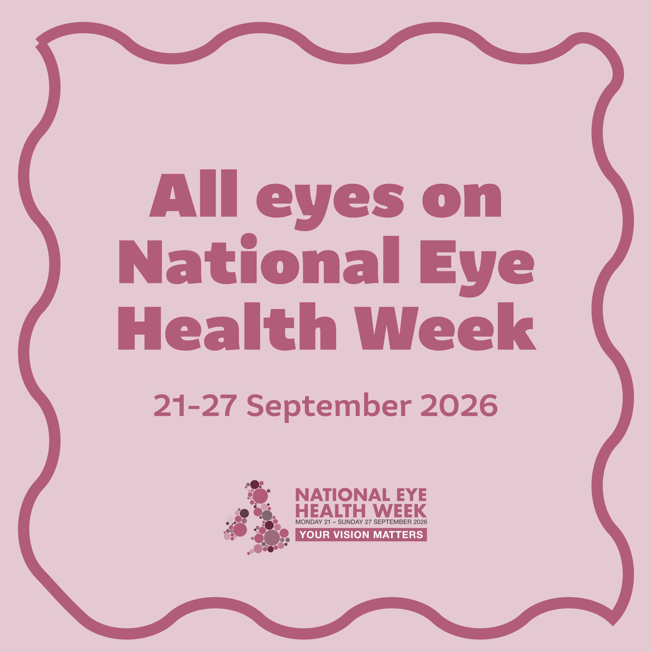 A dark pink wavy border on a pale pink background surrounds text that reads “All eyes on National Eye Health Week” The date of National Eye Health Week “21–27 September” is displayed beneath this in a lighter weight font and under this is the National Eye Health Week logo.